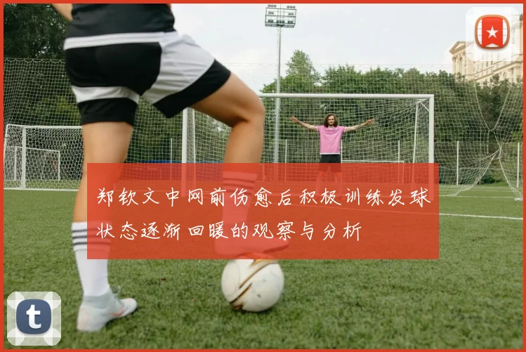 郑钦文中网前伤愈后积极训练发球状态逐渐回暖的观察与分析