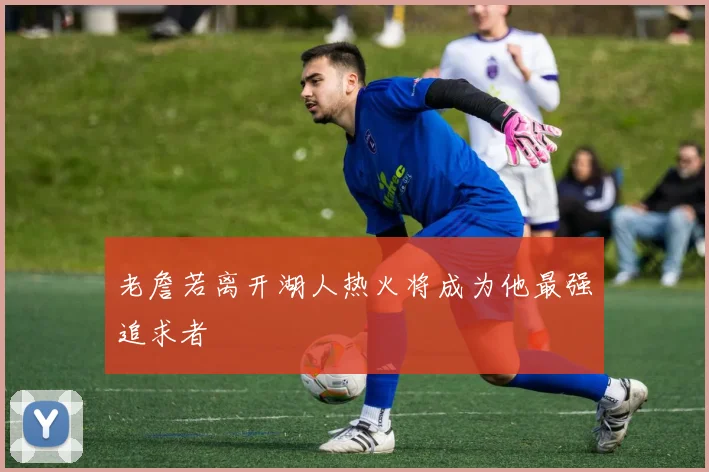 老詹若离开湖人热火将成为他最强追求者