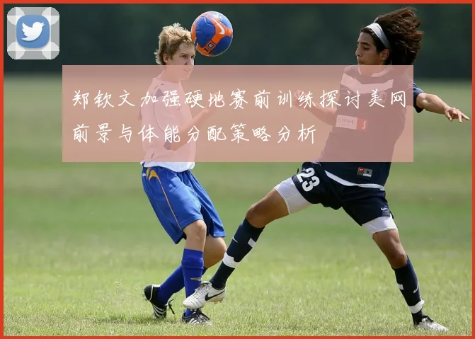 郑钦文加强硬地赛前训练探讨美网前景与体能分配策略分析