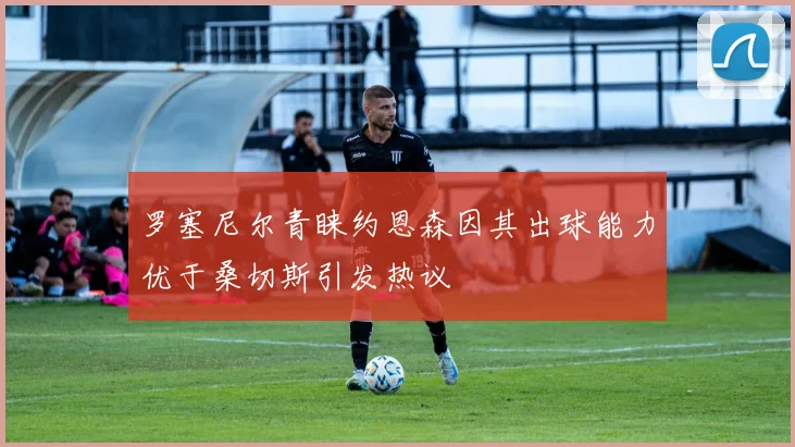 罗塞尼尔青睐约恩森因其出球能力优于桑切斯引发热议