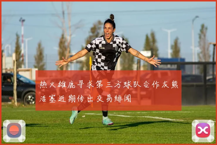 热火雄鹿寻求第三方球队合作灰熊活塞近期传出交易绯闻