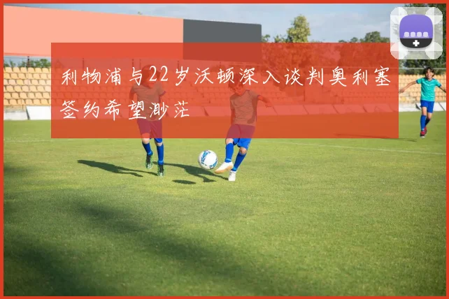 利物浦与22岁沃顿深入谈判奥利塞签约希望渺茫