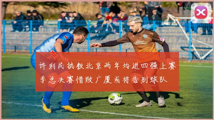 许利民执教北京两年均进四强上赛季总决赛惜败广厦或将告别球队