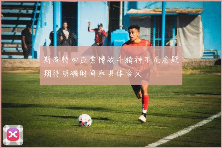 斯洛特回应索博战斗精神不足质疑期待明确时间和具体含义
