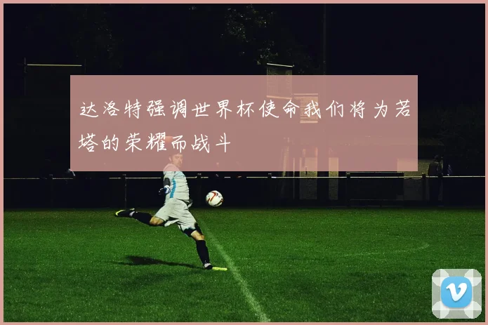 达洛特强调世界杯使命我们将为若塔的荣耀而战斗