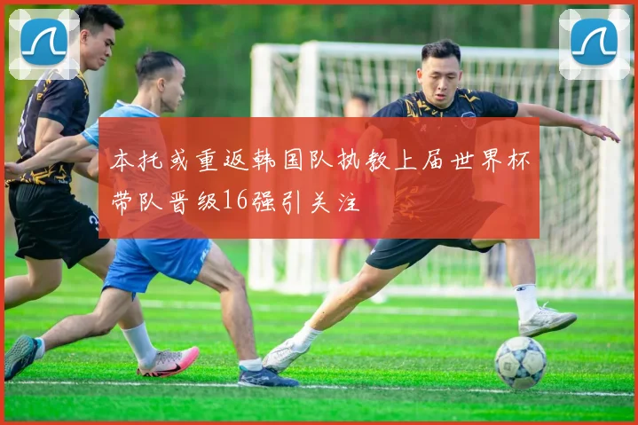 本托或重返韩国队执教上届世界杯带队晋级16强引关注