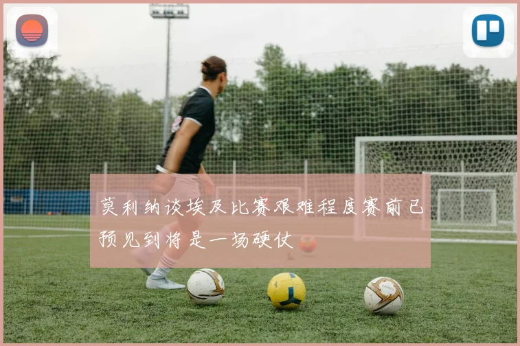 莫利纳谈埃及比赛艰难程度赛前已预见到将是一场硬仗