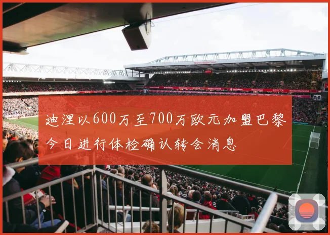 迪涅以600万至700万欧元加盟巴黎今日进行体检确认转会消息