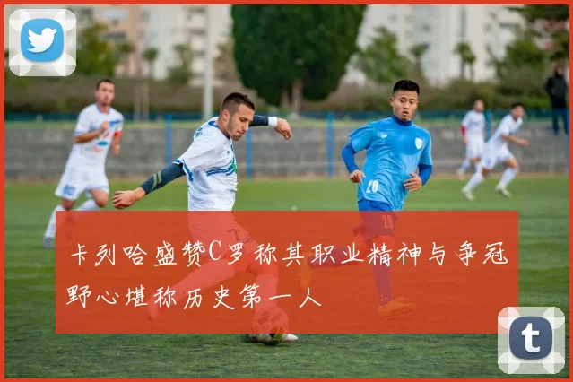 卡列哈盛赞C罗称其职业精神与争冠野心堪称历史第一人