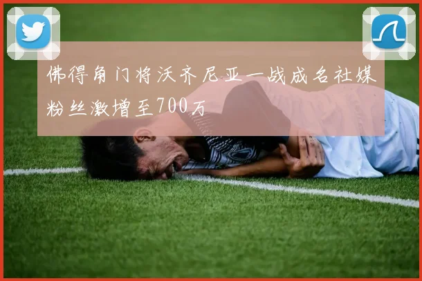 佛得角门将沃齐尼亚一战成名社媒粉丝激增至700万
