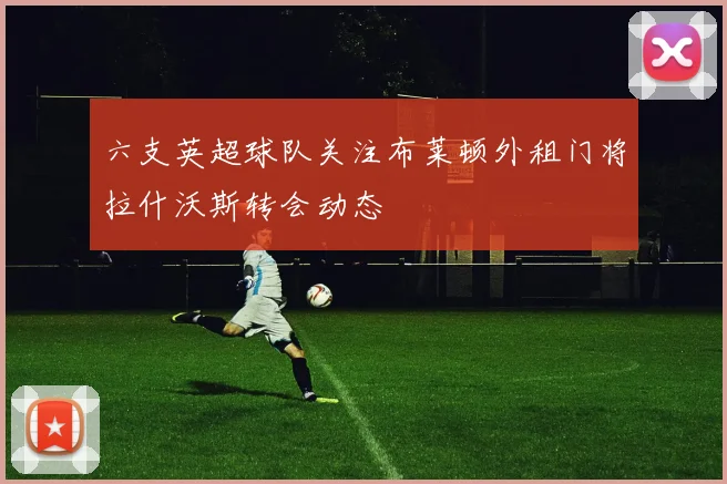六支英超球队关注布莱顿外租门将拉什沃斯转会动态