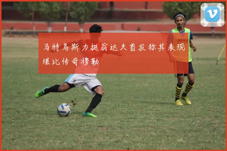 马特乌斯力挺翁达夫首发称其表现堪比传奇穆勒