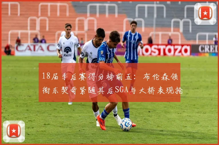 18届季后赛得分榜前五：布伦森领衔东契奇紧随其后SGA与大桥表现抢眼