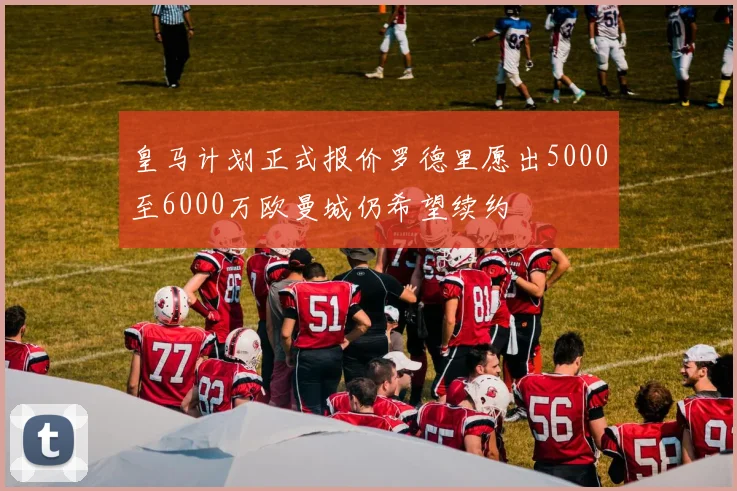 皇马计划正式报价罗德里愿出5000至6000万欧曼城仍希望续约