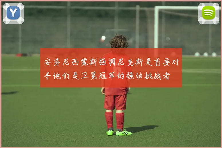 安芬尼西蒙斯强调尼克斯是首要对手他们是卫冕冠军的强劲挑战者