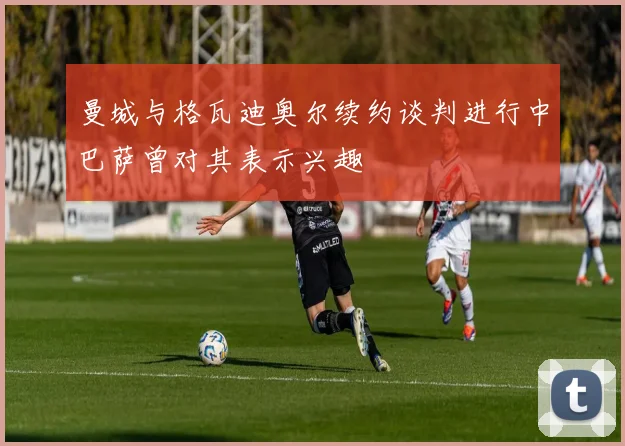 曼城与格瓦迪奥尔续约谈判进行中巴萨曾对其表示兴趣