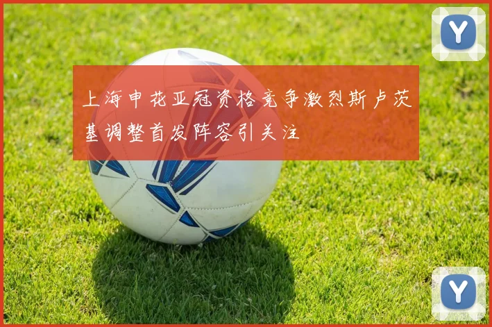 上海申花亚冠资格竞争激烈斯卢茨基调整首发阵容引关注