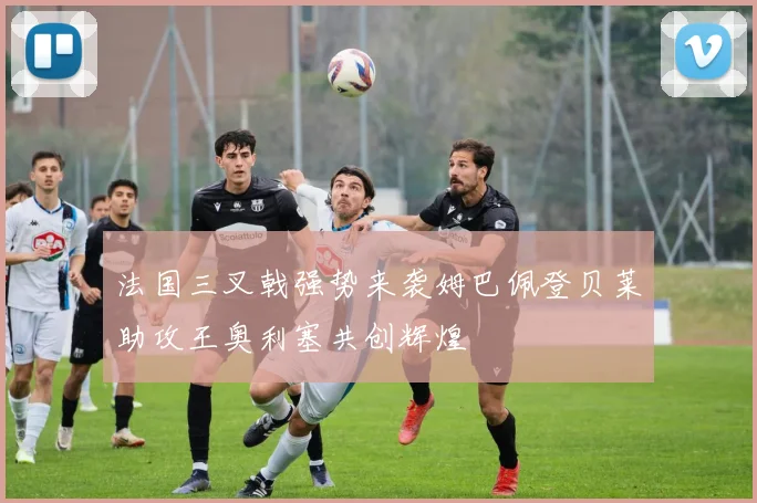 法国三叉戟强势来袭姆巴佩登贝莱助攻王奥利塞共创辉煌