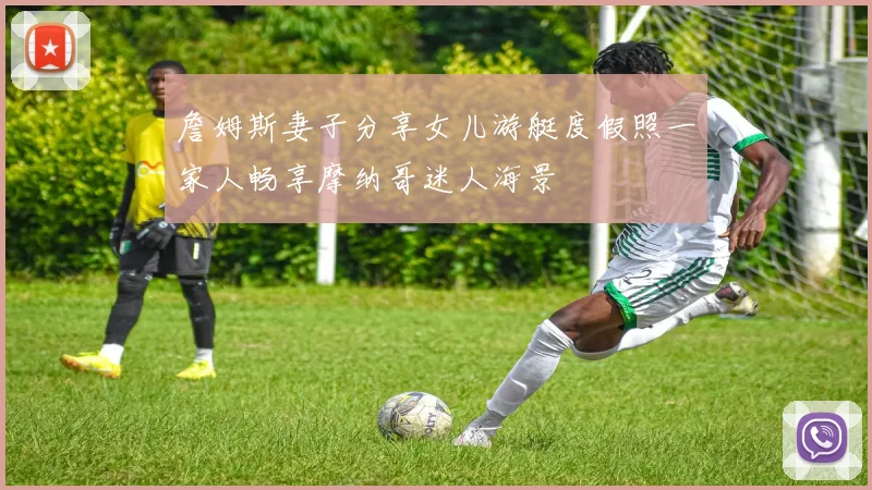 詹姆斯妻子分享女儿游艇度假照一家人畅享摩纳哥迷人海景