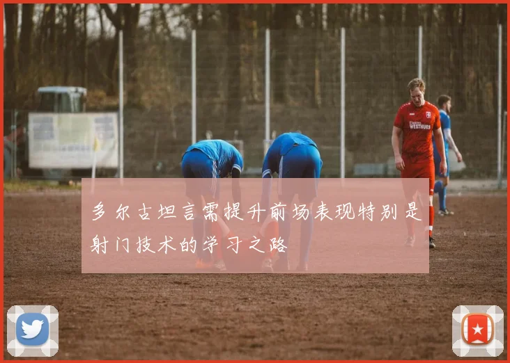 多尔古坦言需提升前场表现特别是射门技术的学习之路