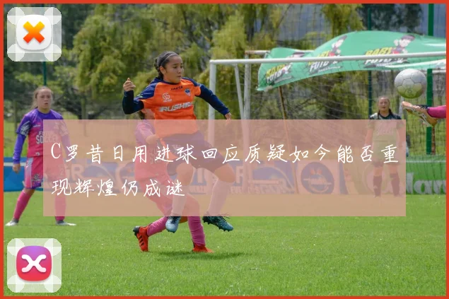 C罗昔日用进球回应质疑如今能否重现辉煌仍成谜