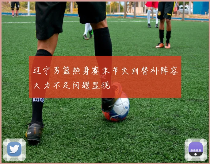 辽宁男篮热身赛末节失利替补阵容火力不足问题显现