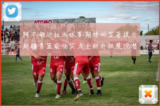 阿不都沙拉木休赛期特训显著提升新疆男篮前场实力全新升级展现潜力