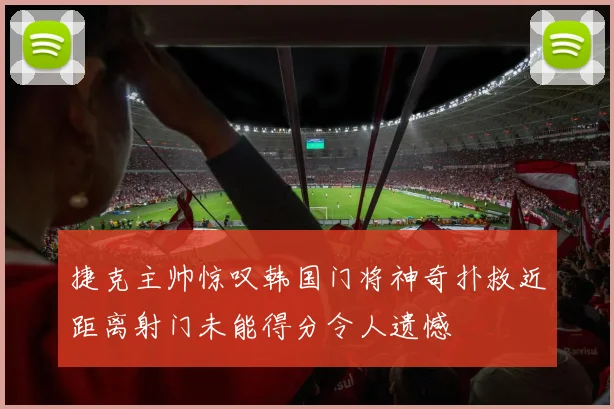 捷克主帅惊叹韩国门将神奇扑救近距离射门未能得分令人遗憾
