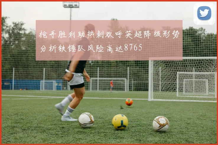 枪手胜利助热刺欢呼英超降级形势分析铁锤队风险高达8765