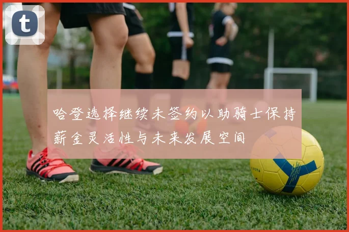 哈登选择继续未签约以助骑士保持薪金灵活性与未来发展空间