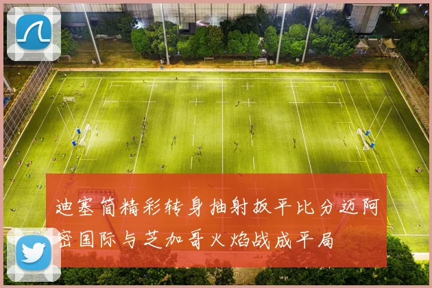 迪塞简精彩转身抽射扳平比分迈阿密国际与芝加哥火焰战成平局