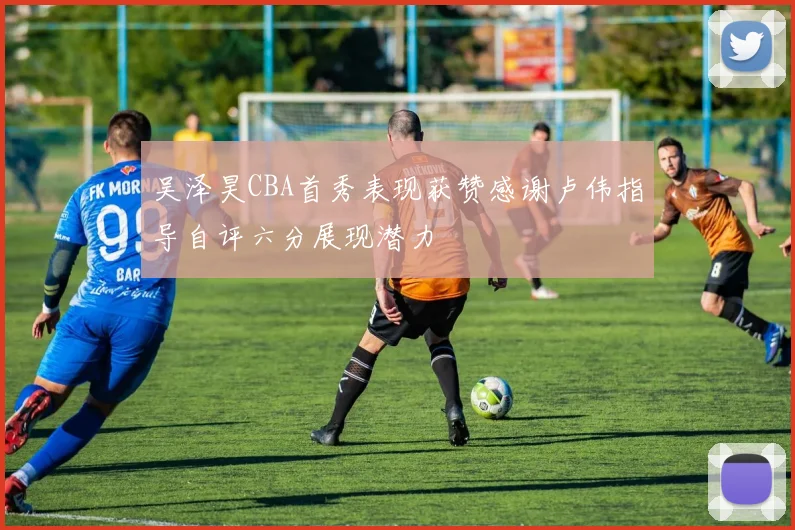 吴泽昊CBA首秀表现获赞感谢卢伟指导自评六分展现潜力