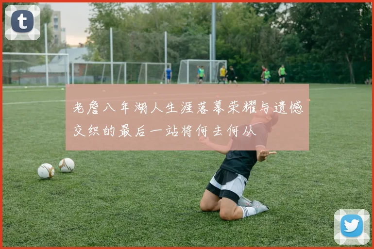 老詹八年湖人生涯落幕荣耀与遗憾交织的最后一站将何去何从