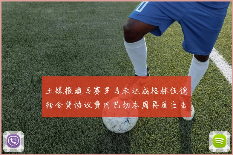 土媒报道马赛罗马未达成格林伍德转会费协议费内巴切本周再度出击