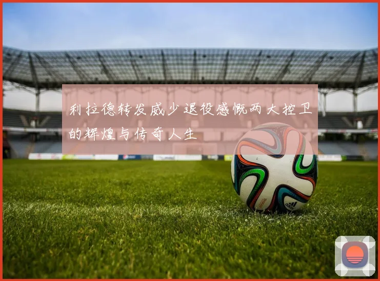 利拉德转发威少退役感慨两大控卫的辉煌与传奇人生