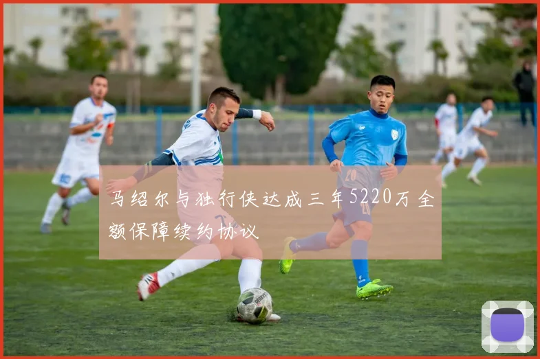 马绍尔与独行侠达成三年5220万全额保障续约协议